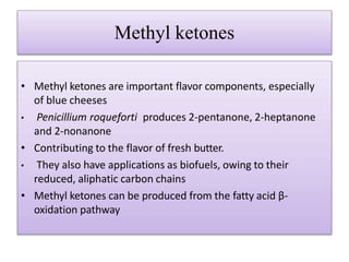 Methyl ketones
• Methyl ketones are important flavor components, especially
of blue cheeses
• Penicillium roqueforti produces 2-pentanone, 2-heptanone
and 2-nonanone
• Contributing to the flavor of fresh butter.
• They also have applications as biofuels, owing to their
reduced, aliphatic carbon chains
• Methyl ketones can be produced from the fatty acid β-
oxidation pathway
 