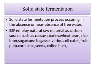 Solid state fermentation
• Solid state fermentation process occuring in
the absence or near-absence of free water.
• SSF employ natural raw material as carbon
source such as cassava,barley,wheat bran, rice
bran,sugarcane bagasse, various oil cakes,fruit
pulp,corn cobs,seeds, coffee husk,
 