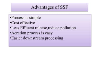 Advantages of SSF
•Process is simple
•Cost effective
•Less Effluent release,reduce pollution
•Aeration process is easy
•Easier downstream processing
 
