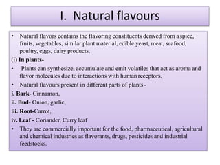 I. Natural flavours
• Natural flavors contains the flavoring constituents derived from aspice,
fruits, vegetables, similar plant material, edible yeast, meat, seafood,
poultry, eggs, dairy products.
(i) In plants-
• Plants can synthesize, accumulate and emit volatiles that act as aroma and
ﬂavor molecules due to interactions with human receptors.
• Natural flavours present in different parts of plants-
i. Bark- Cinnamon,
ii. Bud- Onion, garlic,
iii. Root-Carrot,
iv. Leaf - Coriander, Curry leaf
• They are commercially important for the food, pharmaceutical, agricultural
and chemical industries as ﬂavorants, drugs, pesticides and industrial
feedstocks.
 