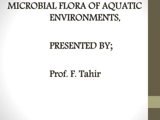 MICROBIAL FLORA OF AQUATIC 
ENVIRONMENTS, 
PRESENTED BY; 
Prof. F. Tahir 
 