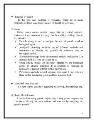 5
 Recover Evidence
In this first step, evidence is recovered. There are so many
protocols are there to collect evidence. It should be followed.
 Issues
Under issues comes certain things like to control material,
environment and maximize recovery. For these different things have to
do, includes,
 Particle sizing is used to analyze the size of particle used as
biological agent.
 Analytical chemistry includes use of different methods and
instruments to identify and quantify the substance used as
biological threats.
 Electron microscope is the instrumental analysis included in it. It
includes both it’s type SEM and TEM.
 Spore density means the resistance adapted by the biological
agents in adverse condition. It is essential to measure its
resistance to prevent it from further destruction.
 Percentage viability is used to know how much living cells are
there in that threatening agent and how much is died.
 Microbial identification
It is next step to classify it according to virology, bacteriology etc.
 Strain identification
It can be done using genetic engineering. Using genetic engineering
it is able to identify its characteristics and structure by analyzing the
genetic material.
 