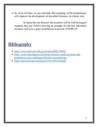 8
 So, from all these we can conclude that emerging of the technologies
will improve the development of microbial forensics in a better way.
In future the war between the countries will be with biological
weapons this year 2020 is showing an example for the that. Microbial
forensics will give a great contribution to prevent COVID-19.
 https://www.ncbi.nlm.nih.gov/books/NBK234883/
 https://www.intechopen.com/books/forensic-medicine-from-old-
problems-to-new-challenges/forensic-microbiology
 https://jcm.asm.org/content/jcm/54/8/1964.full.pdf
Bibliography
 