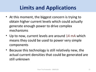 Limits and Applications 
• At this moment, the biggest concern is trying to 
obtain higher current levels which could actually 
generate enough power to drive complex 
mechanisms 
• Up to now, current levels are around 14 mA which 
means they could be used to power very simple 
components 
• Because this technology is still relatively new, the 
actual current densities that could be generated are 
still unknown 
Ihsan Tria Pramanda - 10605103 15 
 