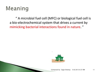 “ A microbial fuel cell (MFC) or biological fuel cell is
a bio-electrochemical system that drives a current by
mimicking bacterial interactions found in nature. ”
9/8/2013 6:37 AM 11Composed by : Sagar Divetiya
 