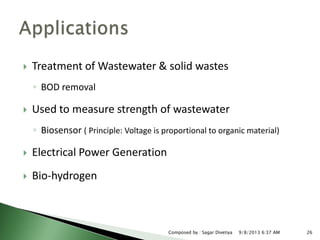  Treatment of Wastewater & solid wastes
◦ BOD removal
 Used to measure strength of wastewater
◦ Biosensor ( Principle: Voltage is proportional to organic material)
 Electrical Power Generation
 Bio-hydrogen
9/8/2013 6:37 AM 26Composed by : Sagar Divetiya
 