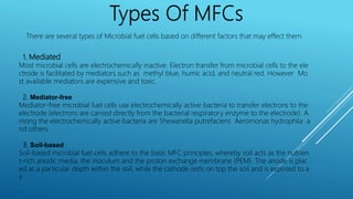 There are several types of Microbial fuel cells based on different factors that may effect them
1. Mediated
Most microbial cells are electrochemically inactive. Electron transfer from microbial cells to the ele
ctrode is facilitated by mediators such as methyl blue, humic acid, and neutral red. However Mo
st available mediators are expensive and toxic.
2. Mediator-free
Mediator-free microbial fuel cells use electrochemically active bacteria to transfer electrons to the
electrode (electrons are carried directly from the bacterial respiratory enzyme to the electrode). A
mong the electrochemically active bacteria are Shewanella putrefaciens Aeromonas hydrophila a
nd others.
3. Soil-based
Soil-based microbial fuel cells adhere to the basic MFC principles, whereby soil acts as the nutrien
t-rich anodic media, the inoculum and the proton exchange membrane (PEM). The anode is plac
ed at a particular depth within the soil, while the cathode rests on top the soil and is exposed to a
ir.
 