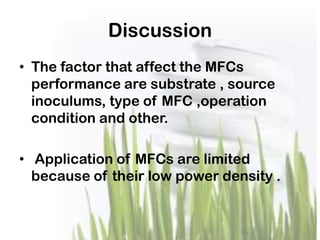 Discussion
• The factor that affect the MFCs
performance are substrate , source
inoculums, type of MFC ,operation
condition and other.
• Application of MFCs are limited
because of their low power density .