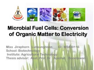 Microbial Fuel Cells: Conversion
of Organic Matter to Electricity

Miss Jiraphorn Lubsungnoen         ID: M5430116
School: Biotechnology
Institute: Agricultural Technology
Thesis advisor: Asst. Prof. Dr. Apichat Boontawan
 