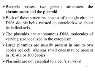 Bacteria possess two genetic structures: the
chromosome and the plasmid.
Both of these structures consist of a single circular
DNA double helix twisted counterclockwise about
its helical axis.
The plasmids are autonomous DNA molecules of
varying size localized in the cytoplasm.
Large plasmids are usually present in one to two
copies per cell, whereas small ones may be present
in 10, 40, or 100 copies.
Plasmids are not essential to a cell’s survival.
2
 