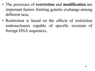 • The processes of restriction and modification are
important factors limiting genetic exchange among
different taxa.
• Restriction is based on the effects of restriction
endonucleases capable of specific excision of
foreign DNA sequences.
20
 