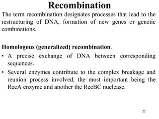 Recombination
The term recombination designates processes that lead to the
restructuring of DNA, formation of new genes or genetic
combinations.
Homologous (generalized) recombination.
• A precise exchange of DNA between corresponding
sequences.
• Several enzymes contribute to the complex breakage and
reunion process involved, the most important being the
RecA enzyme and another the RecBC nuclease.
22
 