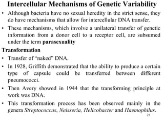 Intercellular Mechanisms of Genetic Variability
• Although bacteria have no sexual heredity in the strict sense, they
do have mechanisms that allow for intercellular DNA transfer.
• These mechanisms, which involve a unilateral transfer of genetic
information from a donor cell to a receptor cell, are subsumed
under the term parasexuality
Transformation
• Transfer of “naked” DNA.
• In 1928, Griffith demonstrated that the ability to produce a certain
type of capsule could be transferred between different
pneumococci.
• Then Avery showed in 1944 that the transforming principle at
work was DNA.
• This transformation process has been observed mainly in the
genera Streptococcus, Neisseria, Helicobacter and Haemophilus.
25
 
