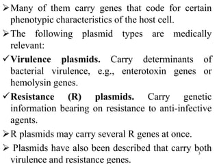 Many of them carry genes that code for certain
phenotypic characteristics of the host cell.
The following plasmid types are medically
relevant:
Virulence plasmids. Carry determinants of
bacterial virulence, e.g., enterotoxin genes or
hemolysin genes.
Resistance (R) plasmids. Carry genetic
information bearing on resistance to anti-infective
agents.
R plasmids may carry several R genes at once.
 Plasmids have also been described that carry both
virulence and resistance genes.
3
 