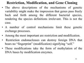 Restriction, Modification, and Gene Cloning
• The above descriptions of the mechanisms of genetic
variability might make the impression that genes pass freely
back and forth among the different bacterial species,
rendering the species definitions irrelevant. This is not the
case.
• A number of control mechanisms limit these genetic
exchange processes.
• Among the most important are restriction and modification.
• Restriction endonucleases can destroy foreign DNA that
bears no “fingerprint” (modification) signifying “self.”
• These modifications take the form of methylation of the
DNA bases by modification enzymes.
32
 