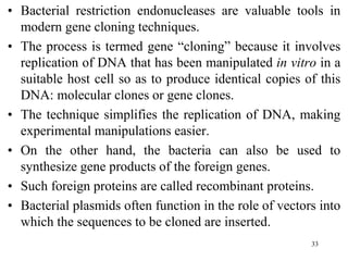 • Bacterial restriction endonucleases are valuable tools in
modern gene cloning techniques.
• The process is termed gene “cloning” because it involves
replication of DNA that has been manipulated in vitro in a
suitable host cell so as to produce identical copies of this
DNA: molecular clones or gene clones.
• The technique simplifies the replication of DNA, making
experimental manipulations easier.
• On the other hand, the bacteria can also be used to
synthesize gene products of the foreign genes.
• Such foreign proteins are called recombinant proteins.
• Bacterial plasmids often function in the role of vectors into
which the sequences to be cloned are inserted.
33
 