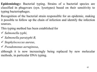 Epidemiology: Bacterial typing. Strains of a bacterial species are
classified in phagovars (syn. lysotypes) based on their sensitivity to
typing bacteriophages.
Recognition of the bacterial strain responsible for an epidemic, making
it possible to follow up the chain of infection and identify the infection
sources.
This typing method has been established for
 Salmonella typhi,
 Salmonella paratyphi B,
 Staphylococcus aureus,
 Pseudomonas aeruginosa,
although it is now increasingly being replaced by new molecular
methods, in particular DNA typing.
45
 
