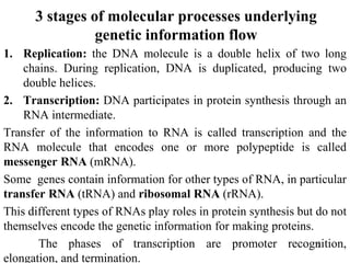 3 stages of molecular processes underlying
genetic information flow
1. Replication: the DNA molecule is a double helix of two long
chains. During replication, DNA is duplicated, producing two
double helices.
2. Transcription: DNA participates in protein synthesis through an
RNA intermediate.
Transfer of the information to RNA is called transcription and the
RNA molecule that encodes one or more polypeptide is called
messenger RNA (mRNA).
Some genes contain information for other types of RNA, in particular
transfer RNA (tRNA) and ribosomal RNA (rRNA).
This different types of RNAs play roles in protein synthesis but do not
themselves encode the genetic information for making proteins.
The phases of transcription are promoter recognition,
elongation, and termination.
7
 