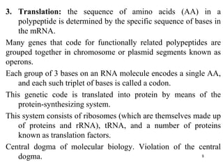 3. Translation: the sequence of amino acids (AA) in a
polypeptide is determined by the specific sequence of bases in
the mRNA.
Many genes that code for functionally related polypeptides are
grouped together in chromosome or plasmid segments known as
operons.
Each group of 3 bases on an RNA molecule encodes a single AA,
and each such triplet of bases is called a codon.
This genetic code is translated into protein by means of the
protein-synthesizing system.
This system consists of ribosomes (which are themselves made up
of proteins and rRNA), tRNA, and a number of proteins
known as translation factors.
Central dogma of molecular biology. Violation of the central
dogma. 8
 