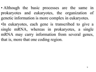 • Although the basic processes are the same in
prokaryotes and eukaryotes, the organization of
genetic information is more complex in eukaryotes.
•In eukaryotes, each gene is transcribed to give a
single mRNA, whereas in prokaryotes, a single
mRNA may carry information from several genes,
that is, more that one coding region.
9
 