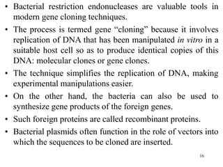 16
• Bacterial restriction endonucleases are valuable tools in
modern gene cloning techniques.
• The process is termed gene “cloning” because it involves
replication of DNA that has been manipulated in vitro in a
suitable host cell so as to produce identical copies of this
DNA: molecular clones or gene clones.
• The technique simplifies the replication of DNA, making
experimental manipulations easier.
• On the other hand, the bacteria can also be used to
synthesize gene products of the foreign genes.
• Such foreign proteins are called recombinant proteins.
• Bacterial plasmids often function in the role of vectors into
which the sequences to be cloned are inserted.
 