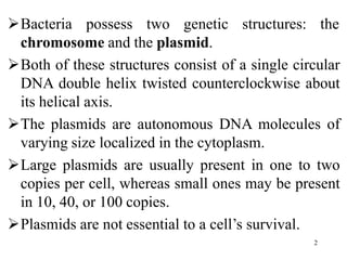 2
Bacteria possess two genetic structures: the
chromosome and the plasmid.
Both of these structures consist of a single circular
DNA double helix twisted counterclockwise about
its helical axis.
The plasmids are autonomous DNA molecules of
varying size localized in the cytoplasm.
Large plasmids are usually present in one to two
copies per cell, whereas small ones may be present
in 10, 40, or 100 copies.
Plasmids are not essential to a cell’s survival.
 