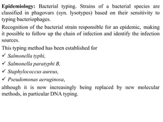 Epidemiology: Bacterial typing. Strains of a bacterial species are
classified in phagovars (syn. lysotypes) based on their sensitivity to
typing bacteriophages.
Recognition of the bacterial strain responsible for an epidemic, making
it possible to follow up the chain of infection and identify the infection
sources.
This typing method has been established for
 Salmonella typhi,
 Salmonella paratyphi B,
 Staphylococcus aureus,
 Pseudomonas aeruginosa,
although it is now increasingly being replaced by new molecular
methods, in particular DNA typing.
 