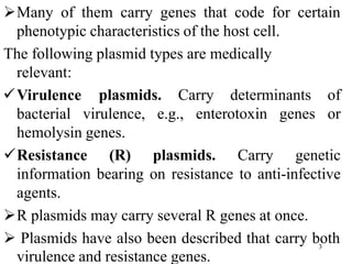 Many of them carry genes that code for certain
phenotypic characteristics of the host cell.
The following plasmid types are medically
relevant:
Virulence
bacterial virulence, e.g., enterotoxin genes
plasmids. Carry determinants of
or
hemolysin genes.
Resistance (R) plasmids. Carry genetic
information bearing on resistance to anti-infective
agents.
R plasmids may carry several R genes at once.
 Plasmids have also been described that carry both
virulence and resistance genes.
3
 