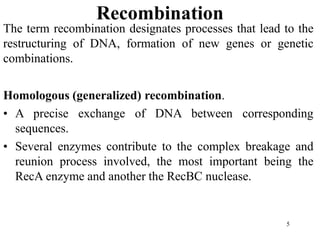 5
Recombination
The term recombination designates processes that lead to the
restructuring of DNA, formation of new genes or genetic
combinations.
Homologous (generalized) recombination.
• A precise exchange of DNA between corresponding
sequences.
• Several enzymes contribute to the complex breakage and
reunion process involved, the most important being the
RecA enzyme and another the RecBC nuclease.
 