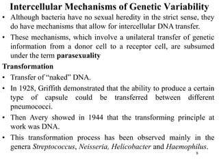 8
Intercellular Mechanisms of Genetic Variability
• Although bacteria have no sexual heredity in the strict sense, they
do have mechanisms that allow for intercellular DNA transfer.
• These mechanisms, which involve a unilateral transfer of genetic
information from a donor cell to a receptor cell, are subsumed
under the term parasexuality
Transformation
• Transfer of “naked” DNA.
• In 1928, Griffith demonstrated that the ability to produce a certain
type of capsule could be transferred between different
pneumococci.
• Then Avery showed in 1944 that the transforming principle at
work was DNA.
• This transformation process has been observed mainly in the
genera Streptococcus, Neisseria, Helicobacter and Haemophilus.
 