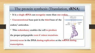 • It is a single tRNA can recognize more than one codon.
• Unconventional base pair in the third base of the
codon/ anticodon.
• This redundancy enables the cell to produce
the proper polypeptide even if minor mutations
(errors) occur in the DNA during replication or the mRNA during
transcription.
The protein synthesis (Translation, tRNA)
 