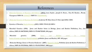 References
 Molecular Genetics of Bacteria ( 4th Edition ) (2013), Larry Snyder , Joseph E. Peters , Tina M. Henkin , Wendy
Champness ISBN 10: 1555816274 ISBN 13: 9781555816278.
 Molecular Genetics of Bacteria, 5th Edition, by Jeremy W. Dale, Simon F. Park ,April 2010, ©2010.
 Genetics of Bacteria, Sheela Srivastava,(2013) ISBN: 978-81-322-1089-4
 Microbial Genetics. (1994). Jones and Bartlett Series in Biology. Jones and Bartlett Publishers, Inc.; 2nd
edition, ISBN-10: 0867202483, ISBN-13: 978-0867202489, 484 pages.
 Microbial genetics. (2008). Jones and Bartlett series in biology
Series of books in biology. David Freifelder, publisher, Jones and Bartlett, 1987. 601 pages.
 Molecular Biology: Genes to Proteins Hardcover . (2007). Burton E. Tropp, Publisher: Jones & Bartlett Publishers; 3
edition, ISBN-10: 0763709166, ISBN-13: 978-0763709167, 1000 pages .
 