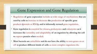 • Regulation of gene expression includes a wide range of mechanisms that are
used by cells to increase or decrease the production of specific gene
products (protein or RNA), and is informally termed gene regulation.
• Gene regulation is essential for viruses, prokaryotes and eukaryotes as it
increases the versatility and adaptability of an organism by allowing the cell
to express protein when needed.
• Most bacteria are unicellular and do not have the ability to turn genes on or
off to produce different kinds of cells as more complex organisms do.
Gene Expression and Gene Regulation
 