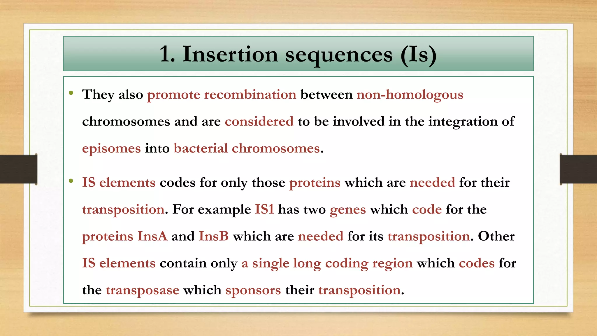 • They also promote recombination between non-homologous
chromosomes and are considered to be involved in the integration of
episomes into bacterial chromosomes.
• IS elements codes for only those proteins which are needed for their
transposition. For example IS1 has two genes which code for the
proteins InsA and InsB which are needed for its transposition. Other
IS elements contain only a single long coding region which codes for
the transposase which sponsors their transposition.
1. Insertion sequences (Is)
 