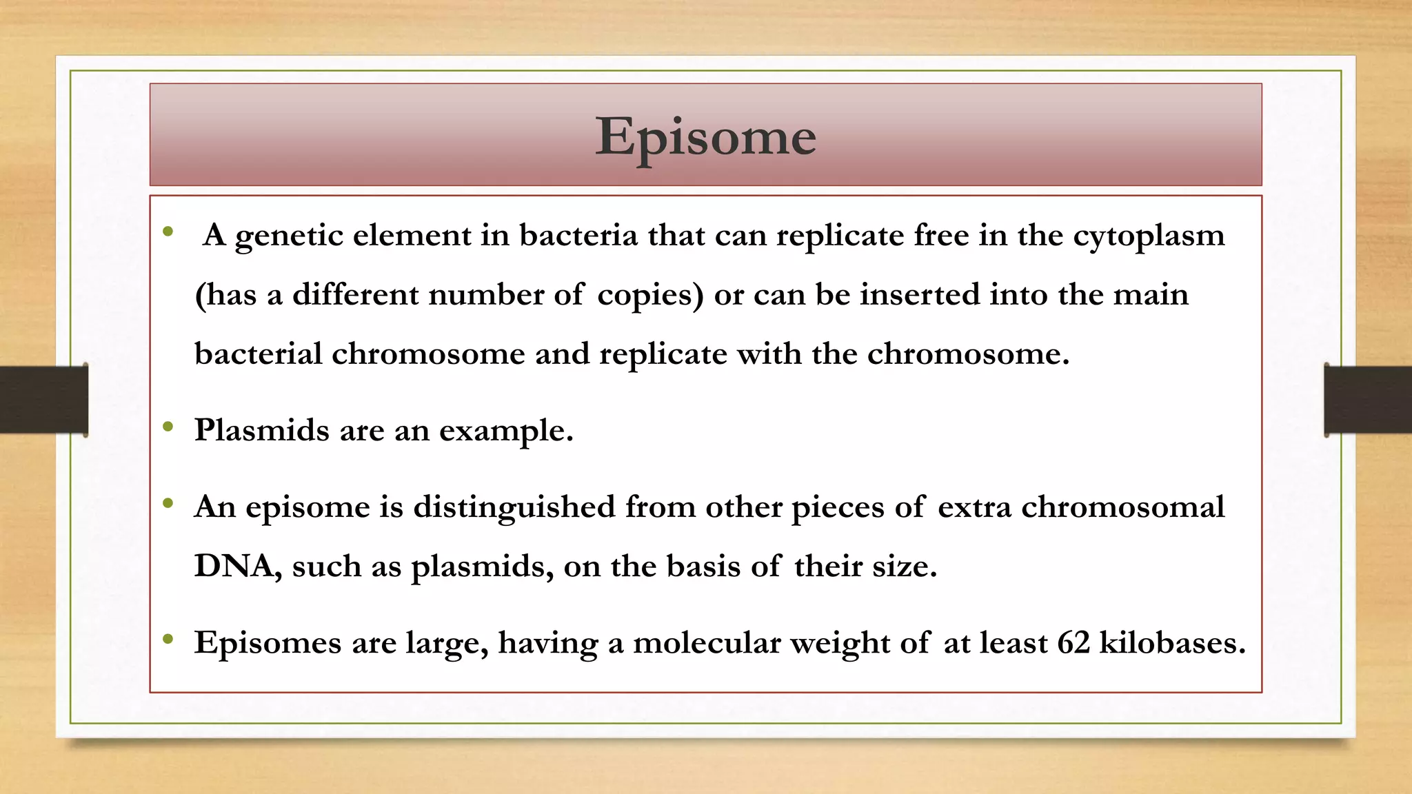 Episome
• A genetic element in bacteria that can replicate free in the cytoplasm
(has a different number of copies) or can be inserted into the main
bacterial chromosome and replicate with the chromosome.
• Plasmids are an example.
• An episome is distinguished from other pieces of extra chromosomal
DNA, such as plasmids, on the basis of their size.
• Episomes are large, having a molecular weight of at least 62 kilobases.
 