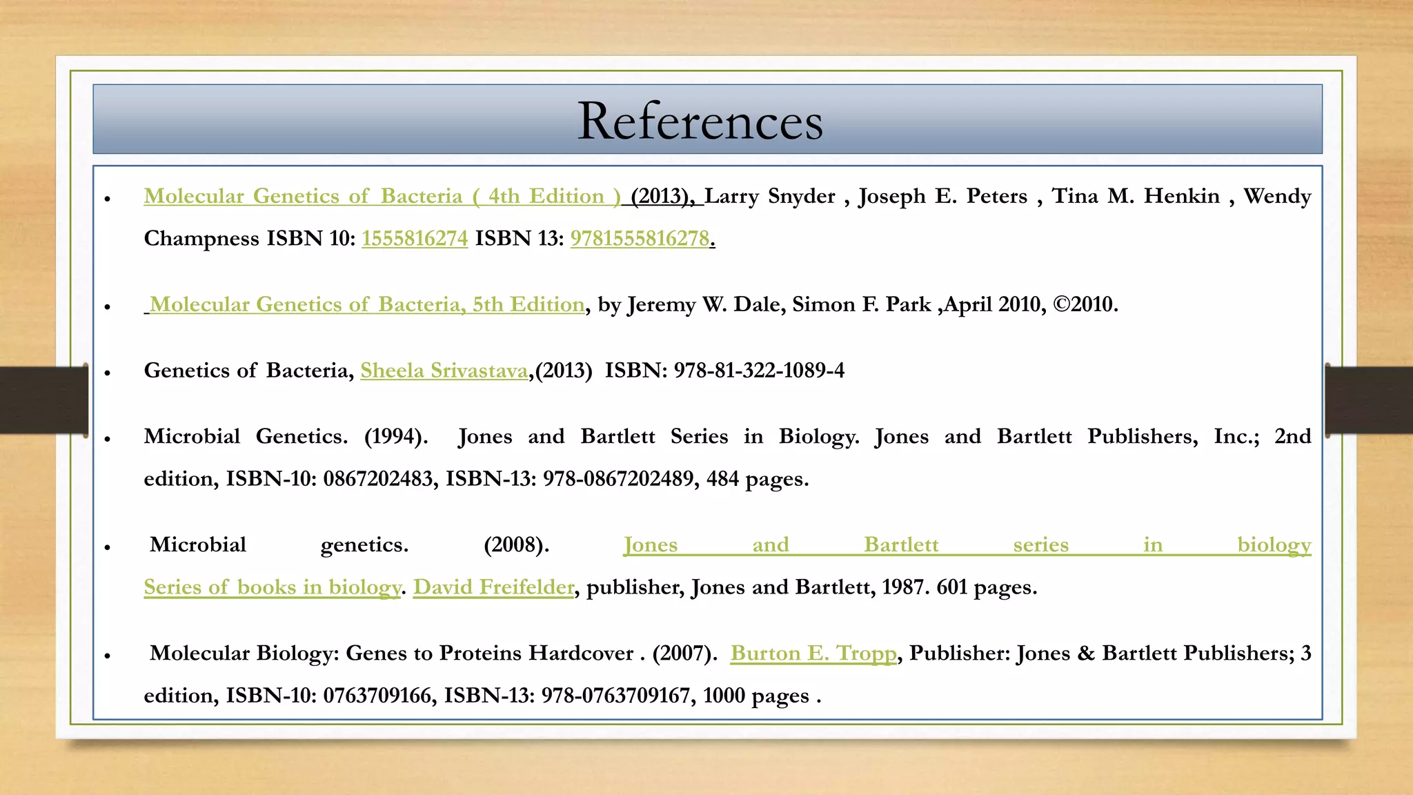 References
 Molecular Genetics of Bacteria ( 4th Edition ) (2013), Larry Snyder , Joseph E. Peters , Tina M. Henkin , Wendy
Champness ISBN 10: 1555816274 ISBN 13: 9781555816278.
 Molecular Genetics of Bacteria, 5th Edition, by Jeremy W. Dale, Simon F. Park ,April 2010, ©2010.
 Genetics of Bacteria, Sheela Srivastava,(2013) ISBN: 978-81-322-1089-4
 Microbial Genetics. (1994). Jones and Bartlett Series in Biology. Jones and Bartlett Publishers, Inc.; 2nd
edition, ISBN-10: 0867202483, ISBN-13: 978-0867202489, 484 pages.
 Microbial genetics. (2008). Jones and Bartlett series in biology
Series of books in biology. David Freifelder, publisher, Jones and Bartlett, 1987. 601 pages.
 Molecular Biology: Genes to Proteins Hardcover . (2007). Burton E. Tropp, Publisher: Jones & Bartlett Publishers; 3
edition, ISBN-10: 0763709166, ISBN-13: 978-0763709167, 1000 pages .
 