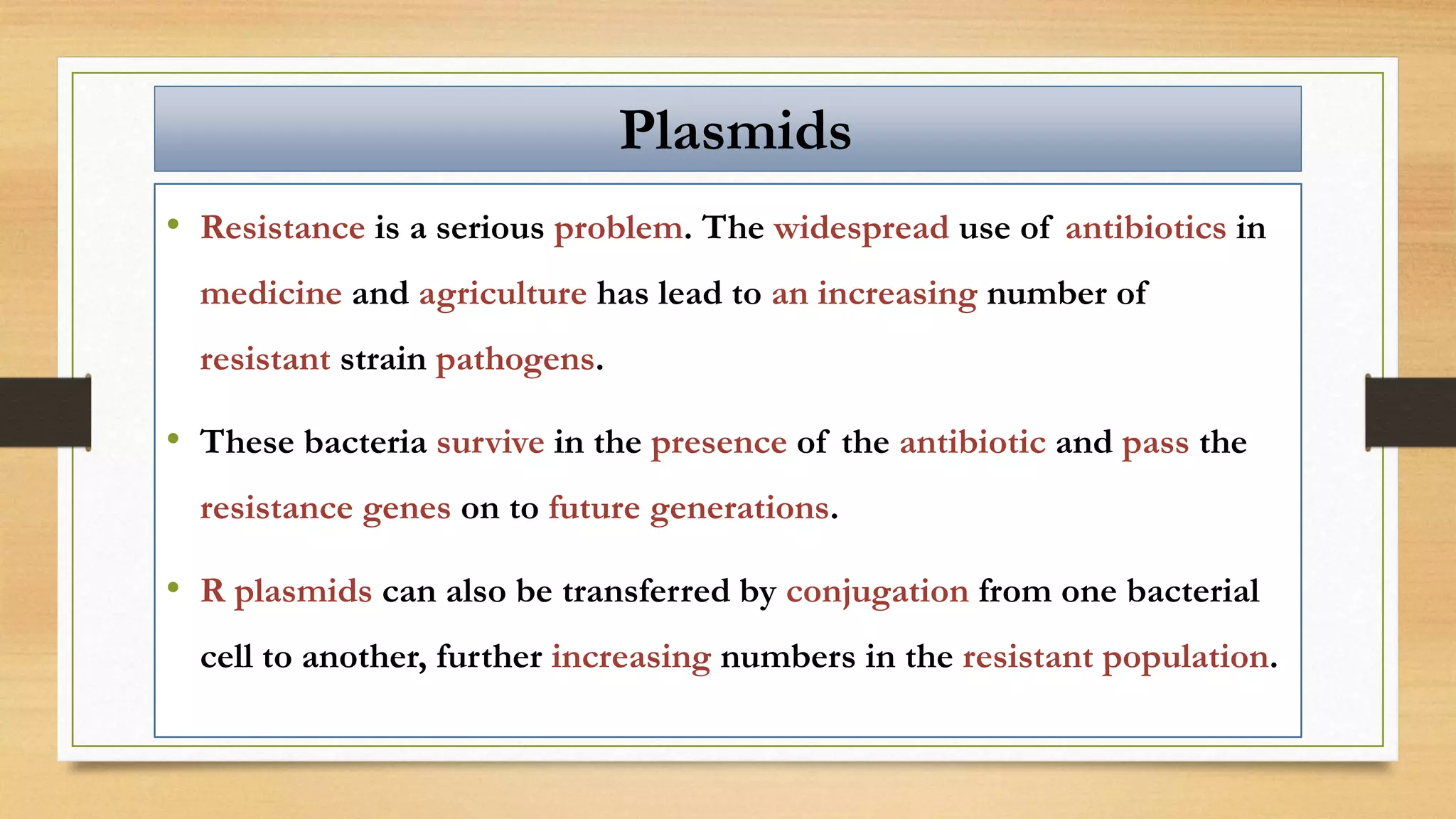 • Resistance is a serious problem. The widespread use of antibiotics in
medicine and agriculture has lead to an increasing number of
resistant strain pathogens.
• These bacteria survive in the presence of the antibiotic and pass the
resistance genes on to future generations.
• R plasmids can also be transferred by conjugation from one bacterial
cell to another, further increasing numbers in the resistant population.
Plasmids
 