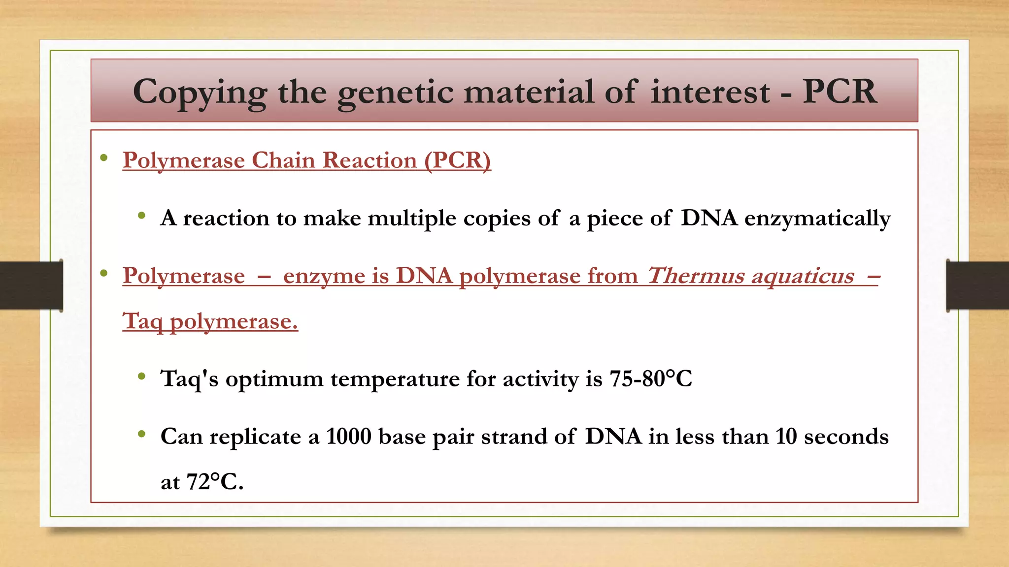 Copying the genetic material of interest - PCR
• Polymerase Chain Reaction (PCR)
• A reaction to make multiple copies of a piece of DNA enzymatically
• Polymerase – enzyme is DNA polymerase from Thermus aquaticus –
Taq polymerase.
• Taq's optimum temperature for activity is 75-80°C
• Can replicate a 1000 base pair strand of DNA in less than 10 seconds
at 72°C.
 