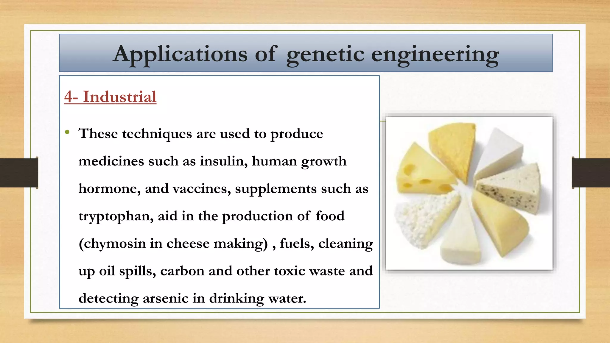 4- Industrial
• These techniques are used to produce
medicines such as insulin, human growth
hormone, and vaccines, supplements such as
tryptophan, aid in the production of food
(chymosin in cheese making) , fuels, cleaning
up oil spills, carbon and other toxic waste and
detecting arsenic in drinking water.
Applications of genetic engineering
 