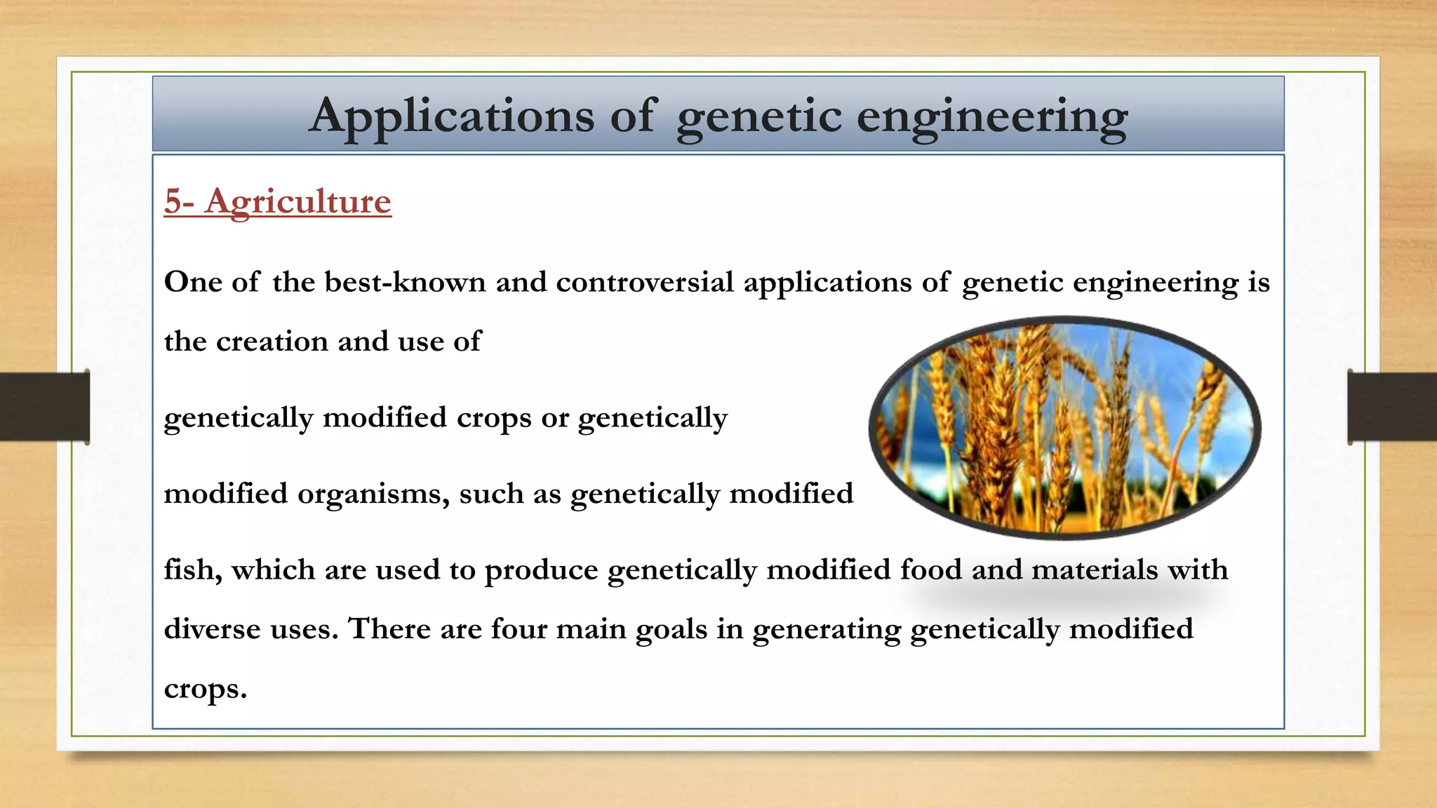 5- Agriculture
One of the best-known and controversial applications of genetic engineering is
the creation and use of
genetically modified crops or genetically
modified organisms, such as genetically modified
fish, which are used to produce genetically modified food and materials with
diverse uses. There are four main goals in generating genetically modified
crops.
Applications of genetic engineering
 