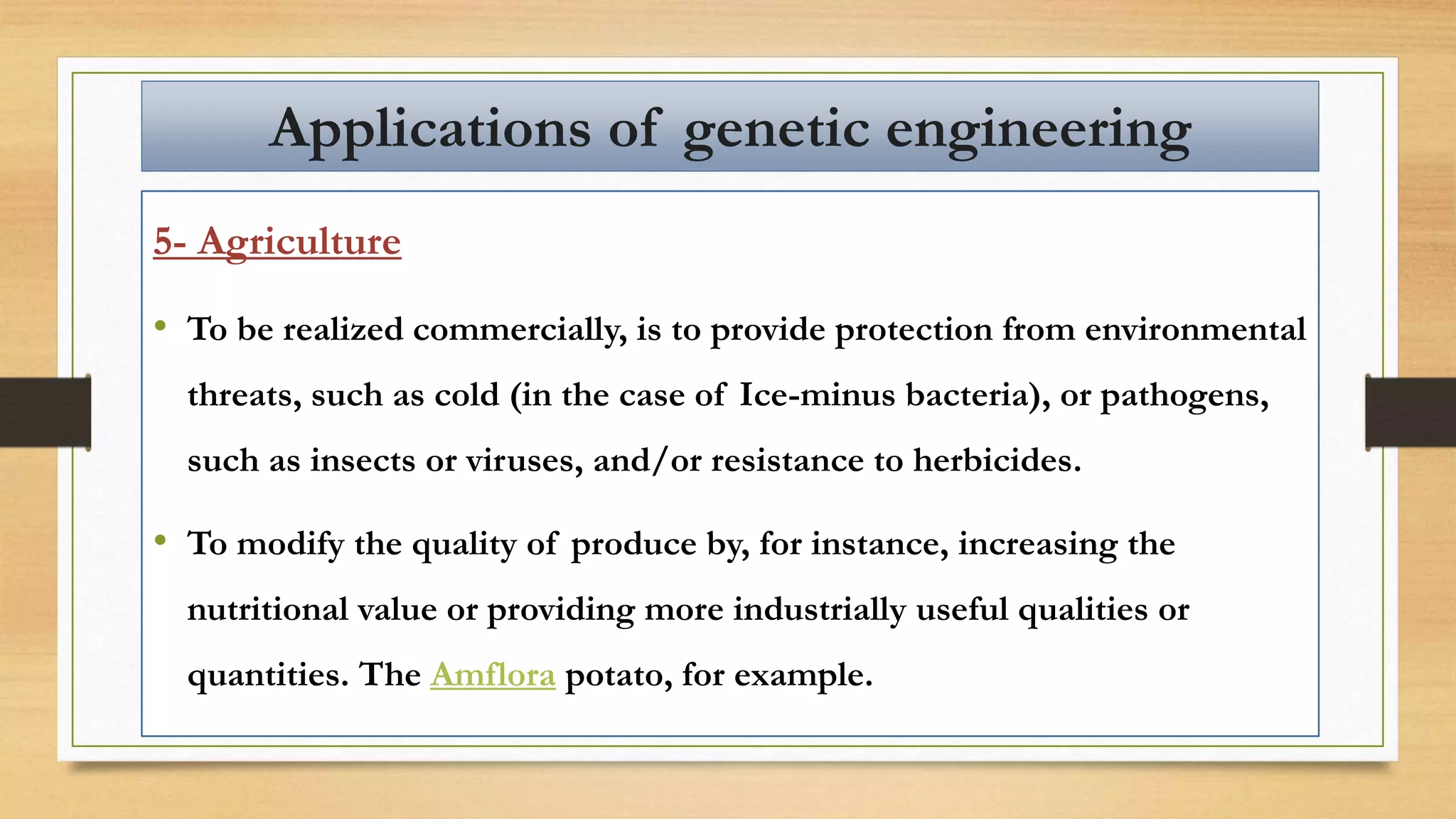 5- Agriculture
• To be realized commercially, is to provide protection from environmental
threats, such as cold (in the case of Ice-minus bacteria), or pathogens,
such as insects or viruses, and/or resistance to herbicides.
• To modify the quality of produce by, for instance, increasing the
nutritional value or providing more industrially useful qualities or
quantities. The Amflora potato, for example.
Applications of genetic engineering
 