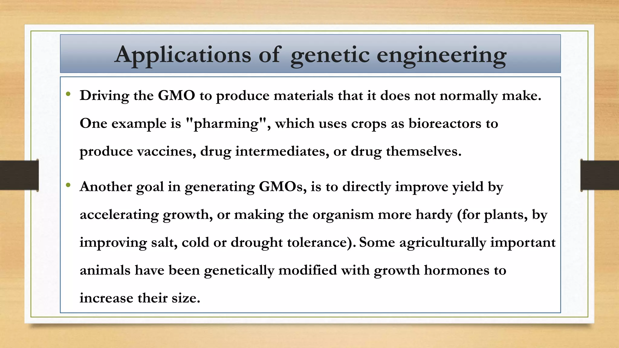 • Driving the GMO to produce materials that it does not normally make.
One example is "pharming", which uses crops as bioreactors to
produce vaccines, drug intermediates, or drug themselves.
• Another goal in generating GMOs, is to directly improve yield by
accelerating growth, or making the organism more hardy (for plants, by
improving salt, cold or drought tolerance). Some agriculturally important
animals have been genetically modified with growth hormones to
increase their size.
Applications of genetic engineering
 