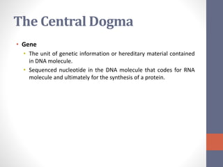 The Central Dogma 
• Gene 
• The unit of genetic information or hereditary material contained 
in DNA molecule. 
• Sequenced nucleotide in the DNA molecule that codes for RNA 
molecule and ultimately for the synthesis of a protein. 
 