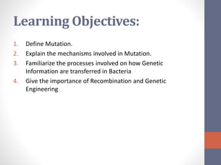 Learning Objectives: 
1. Define Mutation. 
2. Explain the mechanisms involved in Mutation. 
3. Familiarize the processes involved on how Genetic 
Information are transferred in Bacteria 
4. Give the importance of Recombination and Genetic 
Engineering 
 
