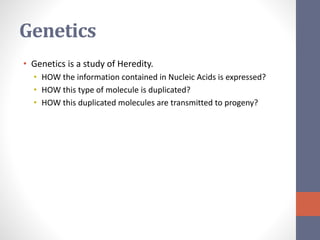 Genetics 
• Genetics is a study of Heredity. 
• HOW the information contained in Nucleic Acids is expressed? 
• HOW this type of molecule is duplicated? 
• HOW this duplicated molecules are transmitted to progeny? 
 