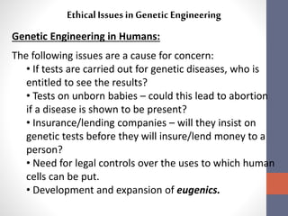Ethical Issues in Genetic Engineering 
Genetic Engineering in Humans: 
The following issues are a cause for concern: 
• If tests are carried out for genetic diseases, who is 
entitled to see the results? 
• Tests on unborn babies – could this lead to abortion 
if a disease is shown to be present? 
• Insurance/lending companies – will they insist on 
genetic tests before they will insure/lend money to a 
person? 
• Need for legal controls over the uses to which human 
cells can be put. 
• Development and expansion of eugenics. 
 