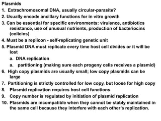 Plasmids
1. Extrachromosomal DNA, usually circular-parasite?
2. Usually encode ancillary functions for in vitro growth
3. Can be essential for specific environments: virulence, antibiotics
resistance, use of unusual nutrients, production of bacteriocins
(colicins)
4. Must be a replicon - self-replicating genetic unit
5. Plasmid DNA must replicate every time host cell divides or it will be
lost
a. DNA replication
a. partitioning (making sure each progeny cells receives a plasmid)
6. High copy plasmids are usually small; low copy plasmids can be
large
7. Partitioning is strictly controlled for low copy, but loose for high copy
8. Plasmid replication requires host cell functions
9. Copy number is regulated by initiation of plasmid replication
10. Plasmids are incompatible when they cannot be stably maintained in
the same cell because they interfere with each other’s replication.
 