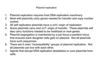 Plasmid replication
1. Plasmid replication requires host DNA replication machinery.
2. Most wild plasmids carry genes needed for transfer and copy number
control.
3. All self replication plasmids have a oriV: origin of replication
4. Some plasmids carry and oriT: origin of transfer. These plasmids will
also carry functions needed to be mobilized or mob genes.
5. Plasmid segregation is maintained by a par locus-a partition locus
that ensures each daughter cells gets on plasmid. Not all plasmids
have such sequences.
6. There are 5 main “incompatibility” groups of plasmid replication. Not
all plasmids can live with each other.
7. Agents that disrupt DNA replication destabilize or cure plasmids from
cells.
 