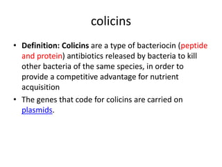 colicins
• Definition: Colicins are a type of bacteriocin (peptide
and protein) antibiotics released by bacteria to kill
other bacteria of the same species, in order to
provide a competitive advantage for nutrient
acquisition
• The genes that code for colicins are carried on
plasmids.
 