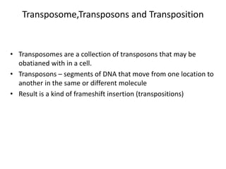 Transposome,Transposons and Transposition
• Transposomes are a collection of transposons that may be
obatianed with in a cell.
• Transposons – segments of DNA that move from one location to
another in the same or different molecule
• Result is a kind of frameshift insertion (transpositions)
 